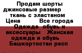 Продам шорты джинсовые размер 44 -46 ткань с эластаном › Цена ­ 700 - Все города Одежда, обувь и аксессуары » Женская одежда и обувь   . Башкортостан респ.